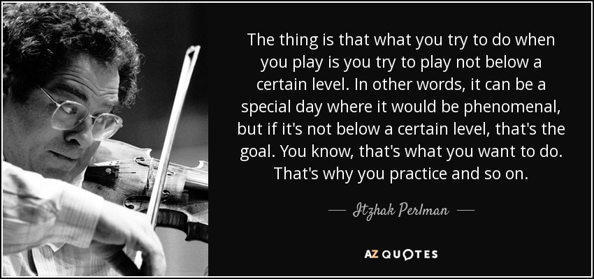 The thing is that what you try to do when you play is you try to play not below a certain level. In other words, it can be a special day where it would be phenomenal, but if it's not below a certain level, that's the goal. You know, that's what you want to do. That's why you practice and so on. - Itzhak Perlman