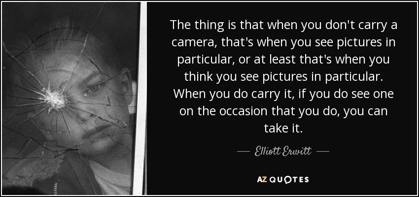 The thing is that when you don't carry a camera, that's when you see pictures in particular, or at least that's when you think you see pictures in particular. When you do carry it, if you do see one on the occasion that you do, you can take it. - Elliott Erwitt
