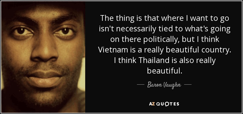The thing is that where I want to go isn't necessarily tied to what's going on there politically, but I think Vietnam is a really beautiful country. I think Thailand is also really beautiful. - Baron Vaughn