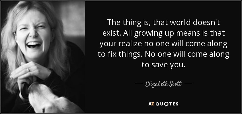 The thing is, that world doesn't exist. All growing up means is that your realize no one will come along to fix things. No one will come along to save you. - Elizabeth Scott