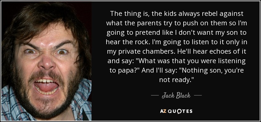 The thing is, the kids always rebel against what the parents try to push on them so I'm going to pretend like I don't want my son to hear the rock. I'm going to listen to it only in my private chambers. He'll hear echoes of it and say: 