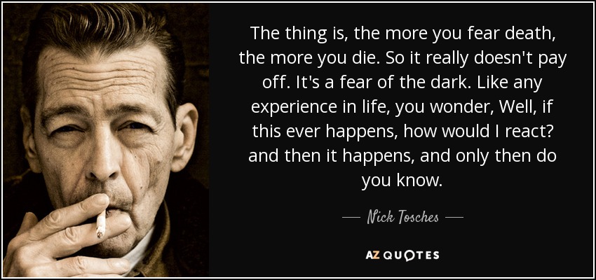 The thing is, the more you fear death, the more you die. So it really doesn't pay off. It's a fear of the dark. Like any experience in life, you wonder, Well, if this ever happens, how would I react? and then it happens, and only then do you know. - Nick Tosches