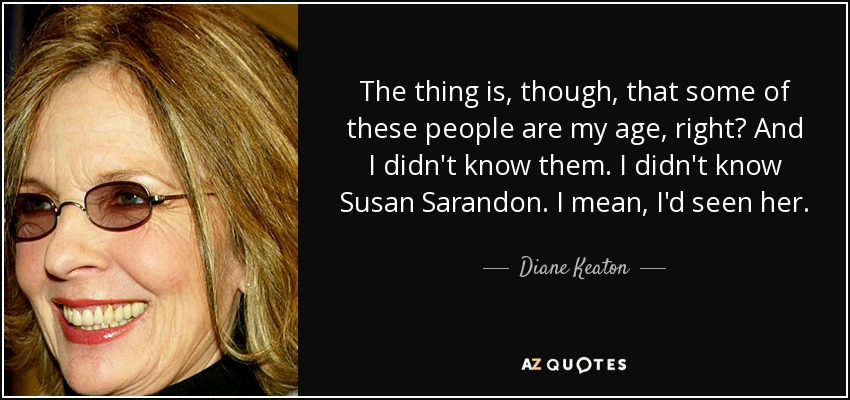 The thing is, though, that some of these people are my age, right? And I didn't know them. I didn't know Susan Sarandon. I mean, I'd seen her. - Diane Keaton