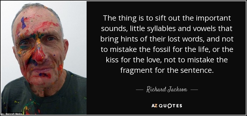 The thing is to sift out the important sounds, little syllables and vowels that bring hints of their lost words, and not to mistake the fossil for the life, or the kiss for the love, not to mistake the fragment for the sentence. - Richard Jackson
