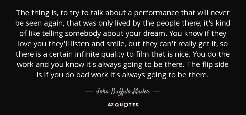 The thing is, to try to talk about a performance that will never be seen again, that was only lived by the people there, it's kind of like telling somebody about your dream. You know if they love you they'll listen and smile, but they can't really get it, so there is a certain infinite quality to film that is nice. You do the work and you know it's always going to be there. The flip side is if you do bad work it's always going to be there. - John Buffalo Mailer