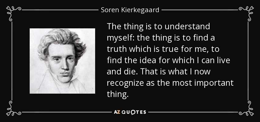 The thing is to understand myself: the thing is to find a truth which is true for me, to find the idea for which I can live and die. That is what I now recognize as the most important thing. - Soren Kierkegaard