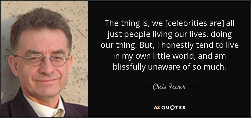 The thing is, we [celebrities are] all just people living our lives, doing our thing. But, I honestly tend to live in my own little world, and am blissfully unaware of so much. - Chris French
