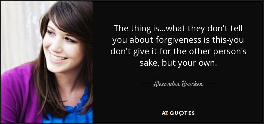 The thing is...what they don't tell you about forgiveness is this-you don't give it for the other person's sake, but your own. - Alexandra Bracken