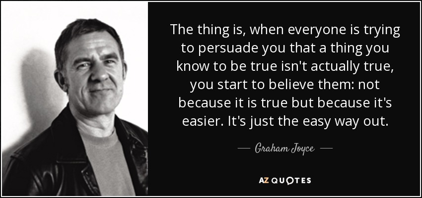 The thing is, when everyone is trying to persuade you that a thing you know to be true isn't actually true, you start to believe them: not because it is true but because it's easier. It's just the easy way out. - Graham Joyce