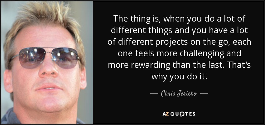 The thing is, when you do a lot of different things and you have a lot of different projects on the go, each one feels more challenging and more rewarding than the last. That's why you do it. - Chris Jericho