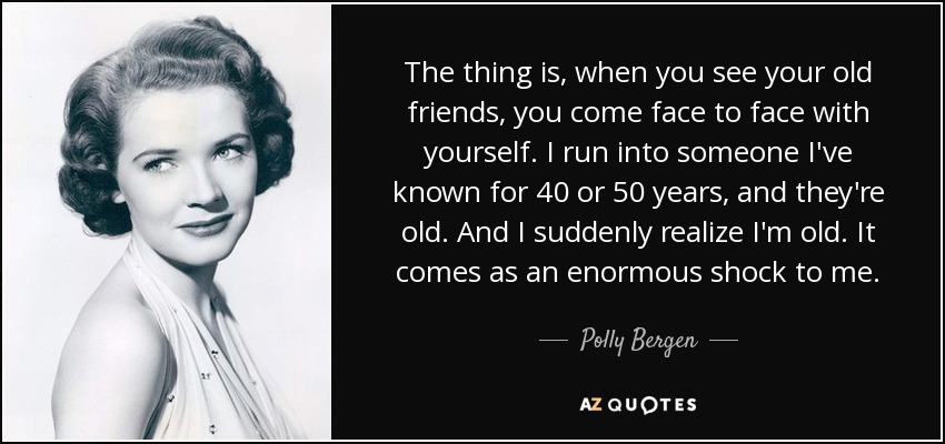 The thing is, when you see your old friends, you come face to face with yourself. I run into someone I've known for 40 or 50 years, and they're old. And I suddenly realize I'm old. It comes as an enormous shock to me. - Polly Bergen