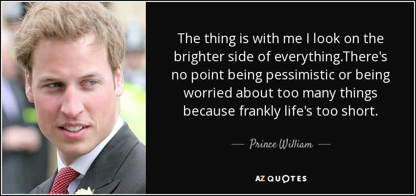 The thing is with me I look on the brighter side of everything.There's no point being pessimistic or being worried about too many things because frankly life's too short. - Prince William