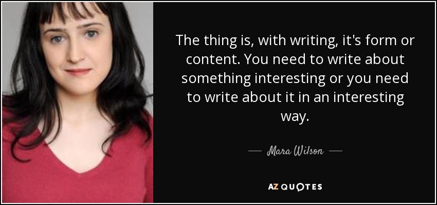 The thing is, with writing, it's form or content. You need to write about something interesting or you need to write about it in an interesting way. - Mara Wilson