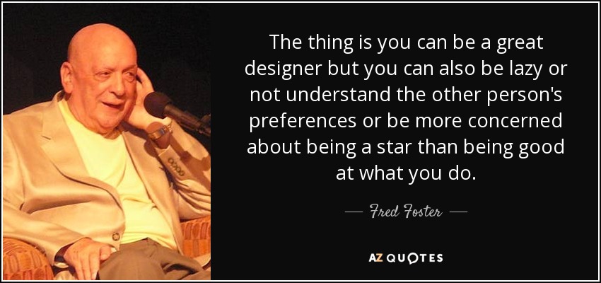 The thing is you can be a great designer but you can also be lazy or not understand the other person's preferences or be more concerned about being a star than being good at what you do. - Fred Foster