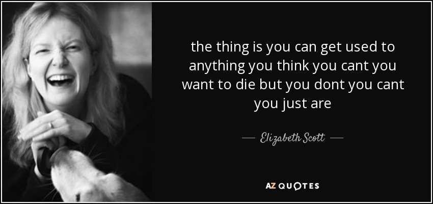 the thing is you can get used to anything you think you cant you want to die but you dont you cant you just are - Elizabeth Scott