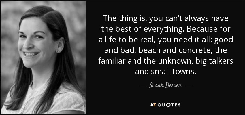 The thing is, you can’t always have the best of everything. Because for a life to be real, you need it all: good and bad, beach and concrete, the familiar and the unknown, big talkers and small towns. - Sarah Dessen
