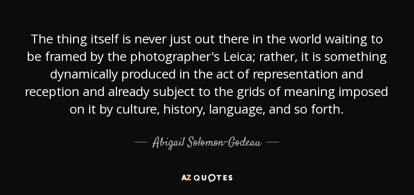 The thing itself is never just out there in the world waiting to be framed by the photographer's Leica; rather, it is something dynamically produced in the act of representation and reception and already subject to the grids of meaning imposed on it by culture, history, language, and so forth. - Abigail Solomon-Godeau