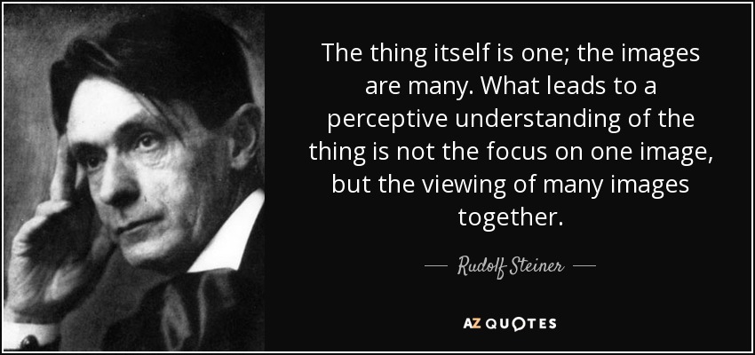 The thing itself is one; the images are many. What leads to a perceptive understanding of the thing is not the focus on one image, but the viewing of many images together. - Rudolf Steiner