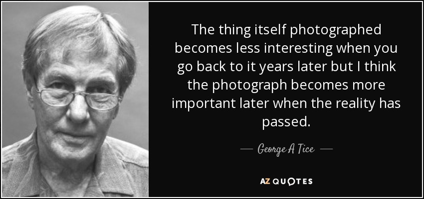 The thing itself photographed becomes less interesting when you go back to it years later but I think the photograph becomes more important later when the reality has passed. - George A Tice