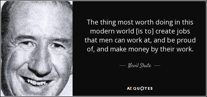 The thing most worth doing in this modern world [is to] create jobs that men can work at, and be proud of, and make money by their work. - Nevil Shute