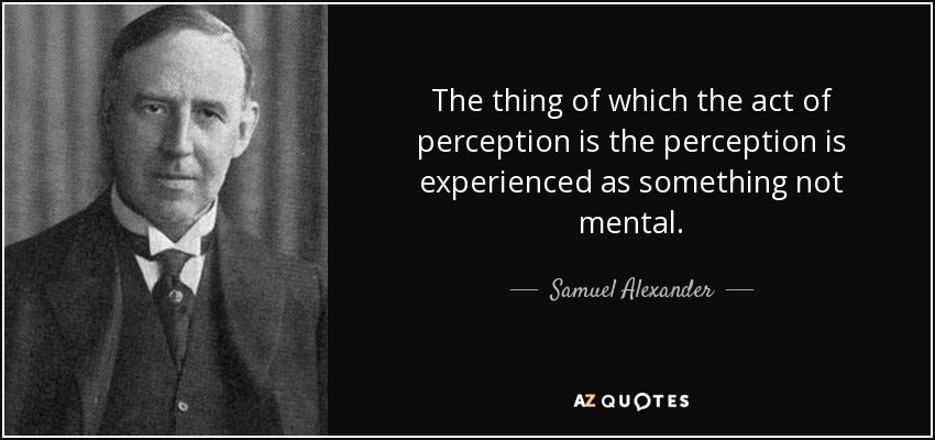 The thing of which the act of perception is the perception is experienced as something not mental. - Samuel Alexander