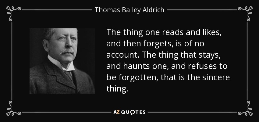 The thing one reads and likes, and then forgets, is of no account. The thing that stays, and haunts one, and refuses to be forgotten, that is the sincere thing. - Thomas Bailey Aldrich