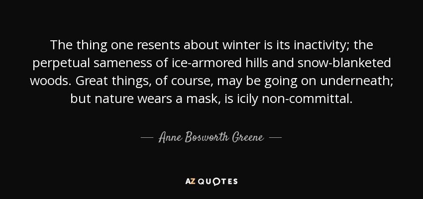 The thing one resents about winter is its inactivity; the perpetual sameness of ice-armored hills and snow-blanketed woods. Great things, of course, may be going on underneath; but nature wears a mask, is icily non-committal. - Anne Bosworth Greene