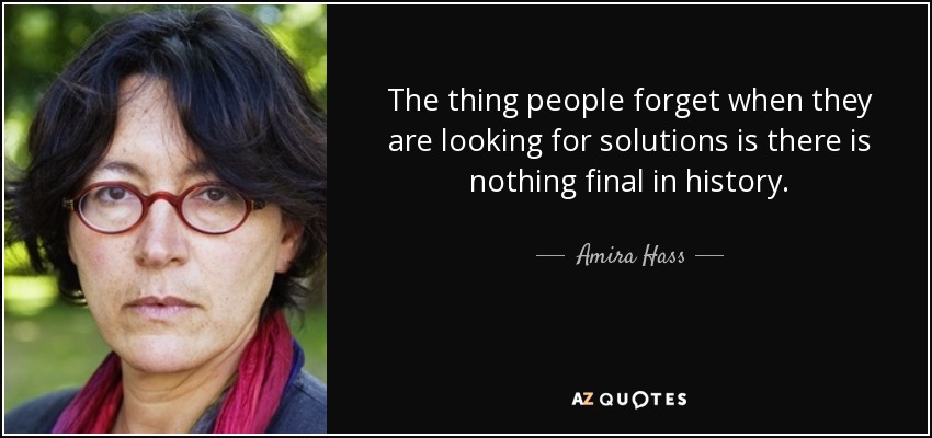 The thing people forget when they are looking for solutions is there is nothing final in history. - Amira Hass