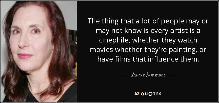The thing that a lot of people may or may not know is every artist is a cinephile, whether they watch movies whether they're painting, or have films that influence them. - Laurie Simmons
