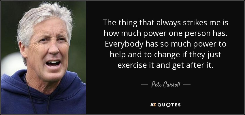 The thing that always strikes me is how much power one person has. Everybody has so much power to help and to change if they just exercise it and get after it. - Pete Carroll