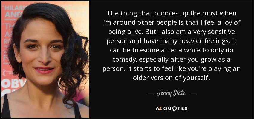 The thing that bubbles up the most when I'm around other people is that I feel a joy of being alive. But I also am a very sensitive person and have many heavier feelings. It can be tiresome after a while to only do comedy, especially after you grow as a person. It starts to feel like you're playing an older version of yourself. - Jenny Slate