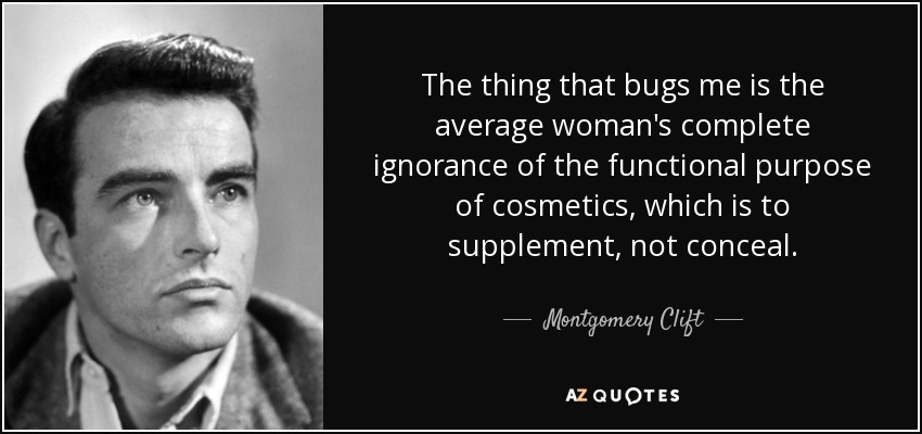 The thing that bugs me is the average woman's complete ignorance of the functional purpose of cosmetics, which is to supplement, not conceal. - Montgomery Clift