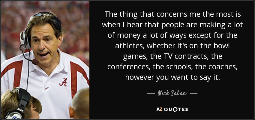 The thing that concerns me the most is when I hear that people are making a lot of money a lot of ways except for the athletes, whether it's on the bowl games, the TV contracts, the conferences, the schools, the coaches, however you want to say it. - Nick Saban