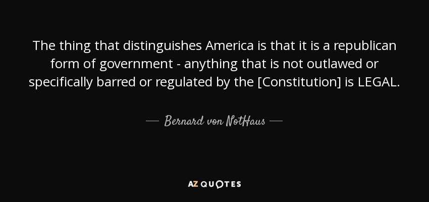 The thing that distinguishes America is that it is a republican form of government - anything that is not outlawed or specifically barred or regulated by the [Constitution] is LEGAL. - Bernard von NotHaus