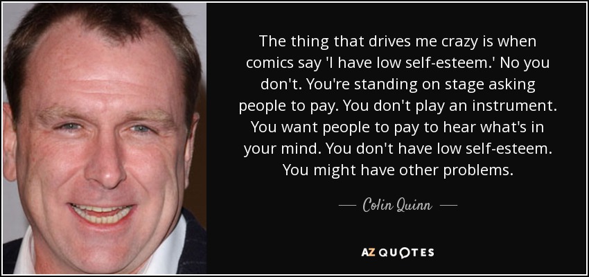 The thing that drives me crazy is when comics say 'I have low self-esteem.' No you don't. You're standing on stage asking people to pay. You don't play an instrument. You want people to pay to hear what's in your mind. You don't have low self-esteem. You might have other problems. - Colin Quinn
