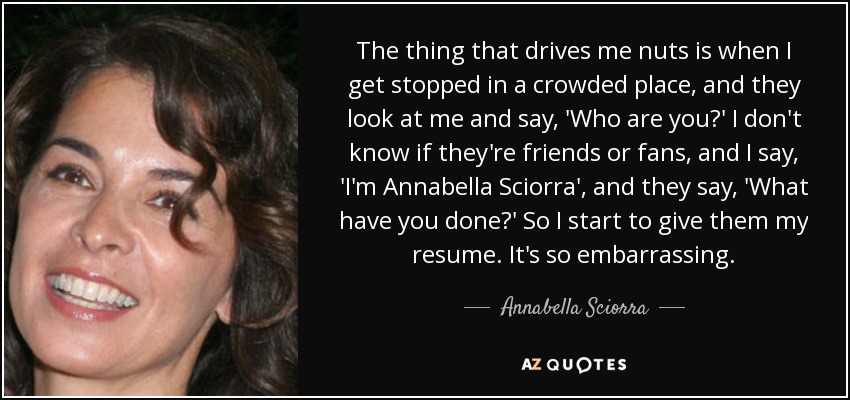 The thing that drives me nuts is when I get stopped in a crowded place, and they look at me and say, 'Who are you?' I don't know if they're friends or fans, and I say, 'I'm Annabella Sciorra', and they say, 'What have you done?' So I start to give them my resume. It's so embarrassing. - Annabella Sciorra