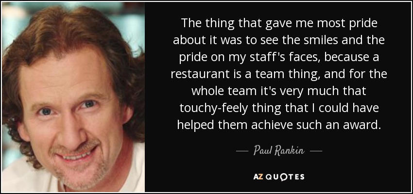 The thing that gave me most pride about it was to see the smiles and the pride on my staff's faces, because a restaurant is a team thing, and for the whole team it's very much that touchy-feely thing that I could have helped them achieve such an award. - Paul Rankin