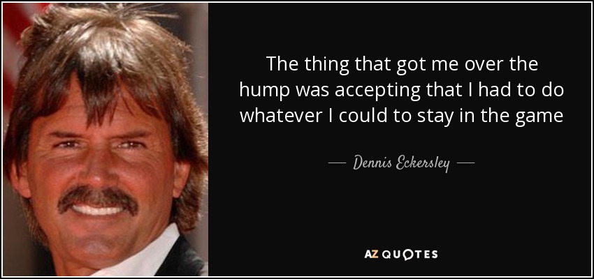 The thing that got me over the hump was accepting that I had to do whatever I could to stay in the game - Dennis Eckersley