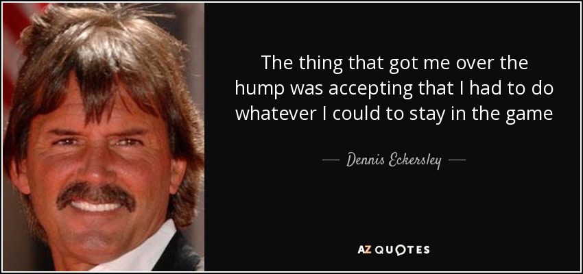 The thing that got me over the hump was accepting that I had to do whatever I could to stay in the game - Dennis Eckersley