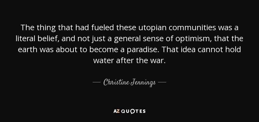 The thing that had fueled these utopian communities was a literal belief, and not just a general sense of optimism, that the earth was about to become a paradise. That idea cannot hold water after the war. - Christine Jennings