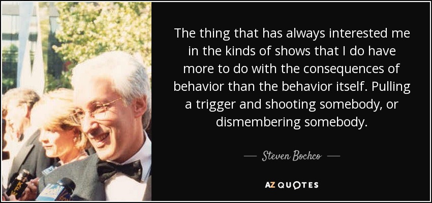 The thing that has always interested me in the kinds of shows that I do have more to do with the consequences of behavior than the behavior itself. Pulling a trigger and shooting somebody, or dismembering somebody. - Steven Bochco