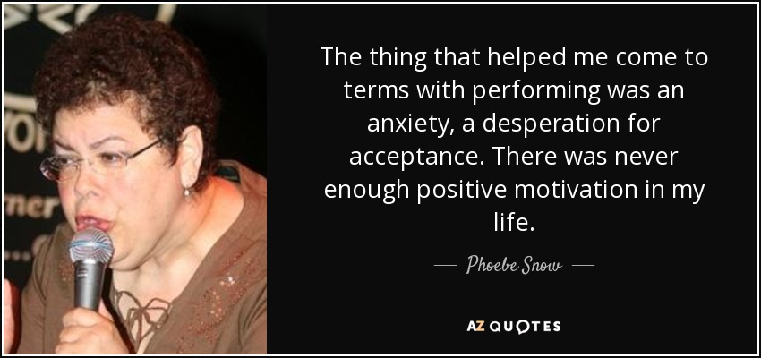 The thing that helped me come to terms with performing was an anxiety, a desperation for acceptance. There was never enough positive motivation in my life. - Phoebe Snow