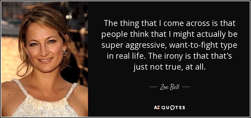 The thing that I come across is that people think that I might actually be super aggressive, want-to-fight type in real life. The irony is that that's just not true, at all. - Zoe Bell