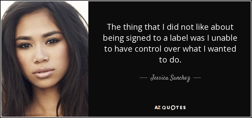 The thing that I did not like about being signed to a label was I unable to have control over what I wanted to do. - Jessica Sanchez