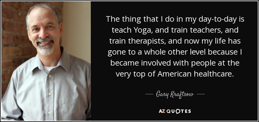 The thing that I do in my day-to-day is teach Yoga, and train teachers, and train therapists, and now my life has gone to a whole other level because I became involved with people at the very top of American healthcare. - Gary Kraftsow