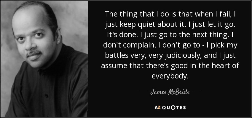 The thing that I do is that when I fail, I just keep quiet about it. I just let it go. It's done. I just go to the next thing. I don't complain, I don't go to - I pick my battles very, very judiciously, and I just assume that there's good in the heart of everybody. - James McBride