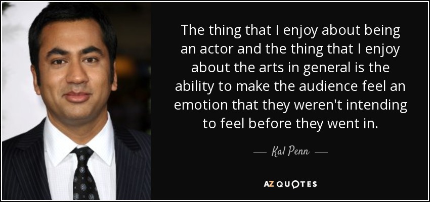 The thing that I enjoy about being an actor and the thing that I enjoy about the arts in general is the ability to make the audience feel an emotion that they weren't intending to feel before they went in. - Kal Penn