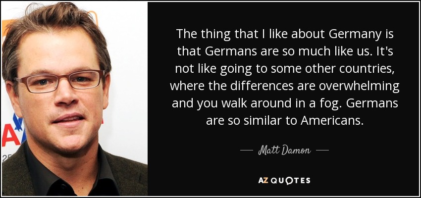 The thing that I like about Germany is that Germans are so much like us. It's not like going to some other countries, where the differences are overwhelming and you walk around in a fog. Germans are so similar to Americans. - Matt Damon