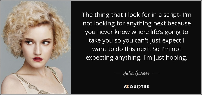 The thing that I look for in a script- I'm not looking for anything next because you never know where life's going to take you so you can't just expect I want to do this next. So I'm not expecting anything, I'm just hoping. - Julia Garner
