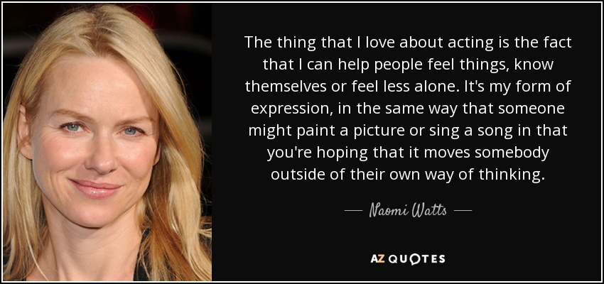 The thing that I love about acting is the fact that I can help people feel things, know themselves or feel less alone. It's my form of expression, in the same way that someone might paint a picture or sing a song in that you're hoping that it moves somebody outside of their own way of thinking. - Naomi Watts